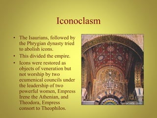 Iconoclasm
• The Isaurians, followed by
the Phrygian dynasty tried
to abolish icons.
• This divided the empire.
• Icons were restored as
objects of veneration but
not worship by two
ecumenical councils under
the leadership of two
powerful women, Empress
Irene the Athenian, and
Theodora, Empress
consort to Theophilos.
 