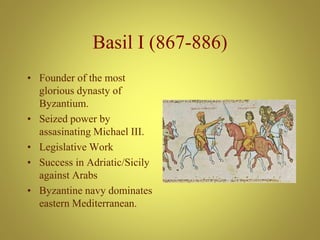 Basil I (867-886)
• Founder of the most
glorious dynasty of
Byzantium.
• Seized power by
assasinating Michael III.
• Legislative Work
• Success in Adriatic/Sicily
against Arabs
• Byzantine navy dominates
eastern Mediterranean.
 