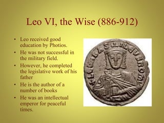 Leo VI, the Wise (886-912)
• Leo received good
education by Photios.
• He was not successful in
the military field.
• However, he completed
the legislative work of his
father
• He is the author of a
number of books
• He was an intellectual
emperor for peaceful
times.
 