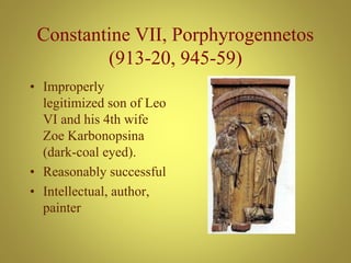 Constantine VII, Porphyrogennetos
(913-20, 945-59)
• Improperly
legitimized son of Leo
VI and his 4th wife
Zoe Karbonopsina
(dark-coal eyed).
• Reasonably successful
• Intellectual, author,
painter
 