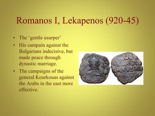 Romanos I, Lekapenos (920-45)
• The ‘gentle usurper’
• His campain against the
Bulgarians indecisive, but
made peace through
dynastic marriage.
• The campaigns of the
general Kourkouas against
the Arabs in the east more
effective.
 