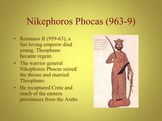 Nikephoros Phocas (963-9)
• Romanos II (959-63), a
fun loving emperor died
young. Theophano
became regent.
• The warrior general
Nikephoros Phocas seized
the throne and married
Theophano.
• He recaptured Crete and
much of the eastern
provinnces from the Arabs
 