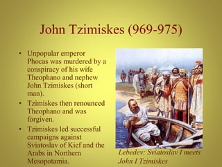 John Tzimiskes (969-975)
• Unpopular emperor
Phocas was murdered by a
conspiracy of his wife
Theophano and nephew
John Tzimiskes (short
man).
• Tzimiskes then renounced
Theophano and was
forgiven.
• Tzimiskes led successful
campaigns against
Sviatoslav of Kief and the
Arabs in Northern
Mesopotamia.
Lebedev: Sviatoslav I meets
John I Tzimiskes
 