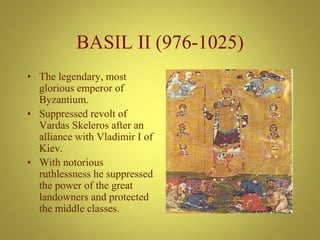 BASIL II (976-1025)
• The legendary, most
glorious emperor of
Byzantium.
• Suppressed revolt of
Vardas Skeleros after an
alliance with Vladimir I of
Kiev.
• With notorious
ruthlessness he suppressed
the power of the great
landowners and protected
the middle classes.
 
