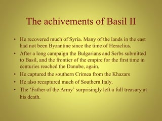 The achivements of Basil II
• He recovered much of Syria. Many of the lands in the east
had not been Byzantine since the time of Heraclius.
• After a long campaign the Bulgarians and Serbs submitted
to Basil, and the frontier of the empire for the first time in
centuries reached the Danube, again.
• He captured the southern Crimea from the Khazars
• He also recaptured much of Southern Italy.
• The ‘Father of the Army’ surprisingly left a full treasury at
his death.
 