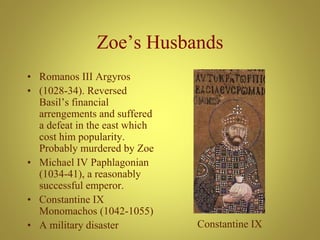 Zoe’s Husbands
• Romanos III Argyros
• (1028-34). Reversed
Basil’s financial
arrengements and suffered
a defeat in the east which
cost him popularity.
Probably murdered by Zoe
• Michael IV Paphlagonian
(1034-41), a reasonably
successful emperor.
• Constantine IX
Monomachos (1042-1055)
• A military disaster Constantine IX
 