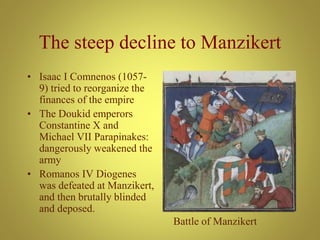 The steep decline to Manzikert
• Isaac I Comnenos (1057-
9) tried to reorganize the
finances of the empire
• The Doukid emperors
Constantine X and
Michael VII Parapinakes:
dangerously weakened the
army
• Romanos IV Diogenes
was defeated at Manzikert,
and then brutally blinded
and deposed.
Battle of Manzikert
 