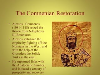The Comnenian Restoration
• Alexios I Comnenos
(1081-1118) seized the
throne from Nikephoros
III Botaniates.
• Alexios stabilized the
empire by fighting off the
Normans in the West, and
with the help of the
Crucaders the Seljuk
Turks in the east.
• He supported links with
the Aristocratic families
and initiated a century of
prosperity and recovery
 