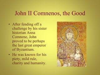 John II Comnenos, the Good
• After fending off a
challenge by his sister
historian Anna
Comnene, John
proved to be perhaps
the last great emperor
of Byzantium.
• He was known for his
piety, mild rule,
charity and humanity.
 