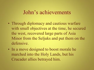 John’s achievements
• Through diplomacy and cautious warfare
with small objectives at the time, he secured
the west, recovered large parts of Asia
Minor from the Seljuks and put them on the
defensive.
• In a move designed to boost morale he
marched into the Holy Lands, but his
Crucader allies betrayed him.
 