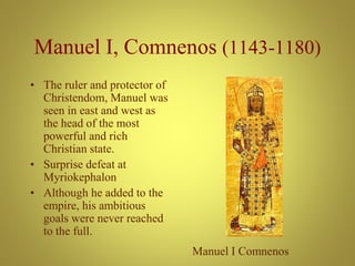 Manuel I, Comnenos (1143-1180)
• The ruler and protector of
Christendom, Manuel was
seen in east and west as
the head of the most
powerful and rich
Christian state.
• Surprise defeat at
Myriokephalon
• Although he added to the
empire, his ambitious
goals were never reached
to the full.
Manuel I Comnenos
 
