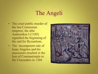 The Angeli
• The cruel public murder of
the last Comnenian
emperor, the able
Andronikos I (1185)
signalled the beginning of
the end for Byzantium.
• The incompetent rule of
Isaac Angelos and his
successors resulted in the
loss of Constantiniple to
the Crucasders in 1204
 