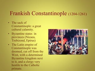 Frankish Constantinople (1204-1261)
• The sack of
Constantinople: a great
cultural calamity.
• Byzantine states in
provinces (Nicaea,
Trebizond, Epirus)
• The Latin empire of
Constantinople was
doomed, cut off from the
West, with a determined
Byzantine kingdom next
to it, and a clergy very
hostile to the Catholic
primate.
 