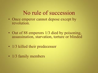 No rule of succession
• Once emperor cannot depose except by
revolution.
• Out of 88 emperors 1/3 died by poisoning,
assassination, starvation, torture or blinded
• 1/3 killed their predecessor
• 1/3 family members
 