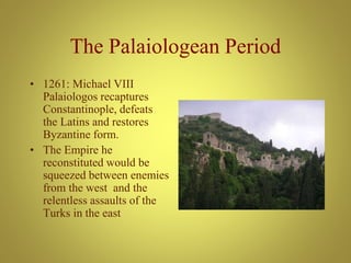 The Palaiologean Period
• 1261: Michael VIII
Palaiologos recaptures
Constantinople, defeats
the Latins and restores
Byzantine form.
• The Empire he
reconstituted would be
squeezed between enemies
from the west and the
relentless assaults of the
Turks in the east
 