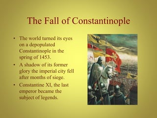 The Fall of Constantinople
• The world turned its eyes
on a depopulated
Constantinople in the
spring of 1453.
• A shadow of its former
glory the imperial city fell
after months of siege.
• Constantine XI, the last
emperor became the
subject of legends.
 