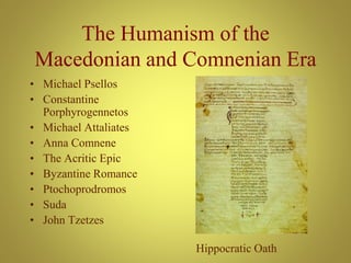 The Humanism of the
Macedonian and Comnenian Era
• Michael Psellos
• Constantine
Porphyrogennetos
• Michael Attaliates
• Anna Comnene
• The Acritic Epic
• Byzantine Romance
• Ptochoprodromos
• Suda
• John Tzetzes
Hippocratic Oath
 