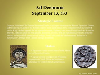 Ad Decimum
September 13, 533
Strategic Context
Emperor Justinian of the Eastern Byzantine Empire is trying to reconquer the Western Byzantine Empire
and restore the old glory of the Roman Empire. Many lands remain to be conquered when the usurped
Vandal King Hilderic appeals for aid against his cousin, Gelimer, who is much less friendly to Byzantine
interests. Justinian sends his best general, Belisarius, to Africa with an expeditionary force to defeat the
Vandals and reestablish control over Carthage, North Africa and the Mediterranean. Belisarius is
marching on Carthage when Gelimer springs an ambush.
Stakes
+ A Byzantine victory would return North Africa
to the Byzantine Empire.
+ A Vandal victory would prevent Byzantine
expansion to North Africa and continue to
challenge for control of the Mediterranean.
By Jonathan Webb, 2009 ©
No Image
Available
 