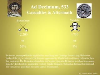 Ad Decimum, 533
Casualties & Aftermath
Byzantines: Vandals:
≈2,200
or
20%
≈750
or
5%
By Jonathan Webb, 2009 ©
Belisarius encamped for the night before marching into Carthage the next day. Belisarius
declared the city’s citizens to be Romans oppressed by Vandal rule and issued orders for their
fair treatment. The Byzantines found the city’s gates open and Belisarius set about improving
the city’s fortifications against the resilient Vandal kingdom. Belisarius defeated Gelimer and
the Vandals for good later the same year at Tricamarum.
 