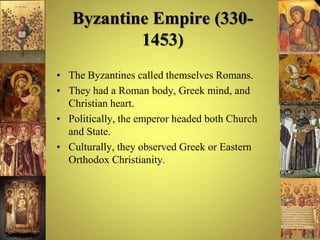Byzantine Empire (330-
1453)
• The Byzantines called themselves Romans.
• They had a Roman body, Greek mind, and
Christian heart.
• Politically, the emperor headed both Church
and State.
• Culturally, they observed Greek or Eastern
Orthodox Christianity.
 
