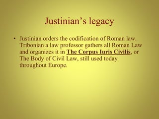 Justinian’s legacy
• Justinian orders the codification of Roman law.
Tribonian a law professor gathers all Roman Law
and organizes it in The Corpus Iuris Civilis, or
The Body of Civil Law, still used today
throughout Europe.
 