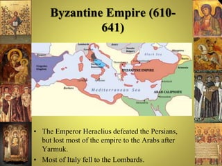 Byzantine Empire (610-
641)
• The Emperor Heraclius defeated the Persians,
but lost most of the empire to the Arabs after
Yarmuk.
• Most of Italy fell to the Lombards.
 