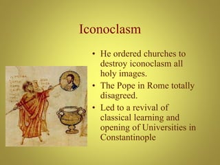 Iconoclasm
• He ordered churches to
destroy iconoclasm all
holy images.
• The Pope in Rome totally
disagreed.
• Led to a revival of
classical learning and
opening of Universities in
Constantinople
 