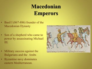 • Basil I (867-886) founder of the
Macedonian Dynasty
• Son of a shepherd who came to
power by assassinating Michael
III.
• Military success against the
Bulgarians and the Arabs
• Byzantine navy dominates
eastern Mediterranean.
Macedonian
Emperors
 