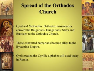 Spread of the Orthodox
Church
• Cyril and Methodius Orthodox missionaries
convert the Bulgarians, Hungarians, Slavs and
Russians to the Orthodox Church.
• These converted barbarians became allies to the
Byzantine Empire.
• Cyril created the Cyrillic alphabet still used today
in Russia.
 
