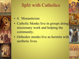 Split with Catholics
• 4. Monasticism
• Catholic Monks live in groups doing
missionary work and helping the
community.
• Orthodox monks live as hermits with
aesthetic lives.
 