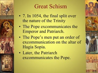 Great Schism
• 7. In 1054, the final split over
the nature of the Trinity
• The Pope excommunicates the
Emperor and Patriarch.
• The Pope’s men put an order of
excommunication on the altar of
Hagia Sopia.
• Later, the Patriarch
excommunicates the Pope.
 