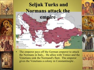 Seljuk Turks and
Normans attack the
empire
• The emperor pays off the German emperor to attack
the Normans in Italy,. He allies with Venice and the
Venetians sink the Normand's fleet. The emperor
gives the Venetians a colony in Constantinople .
 