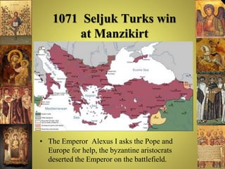 1071 Seljuk Turks win
at Manzikirt
• The Emperor Alexus I asks the Pope and
Europe for help, the byzantine aristocrats
deserted the Emperor on the battlefield.
 