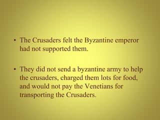 • The Crusaders felt the Byzantine emperor
had not supported them.
• They did not send a byzantine army to help
the crusaders, charged them lots for food,
and would not pay the Venetians for
transporting the Crusaders.
 
