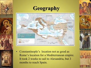 Geography
• Constantinople’s location not as good as
Rome’s location for a Mediterranean empire.
It took 2 weeks to sail to Alexandria, but 3
months to reach Spain.
 