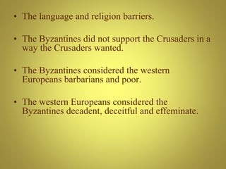 • The language and religion barriers.
• The Byzantines did not support the Crusaders in a
way the Crusaders wanted.
• The Byzantines considered the western
Europeans barbarians and poor.
• The western Europeans considered the
Byzantines decadent, deceitful and effeminate.
 