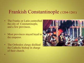 Frankish Constantinople (1204-1261)
• The Franks or Latin controlled
the city of Constantinople,
and a few provinces.
• Most provinces stayed loyal to
the emperor.
• The Orthodox clergy disliked
the Catholic bishop in charge
of their church.
•
 