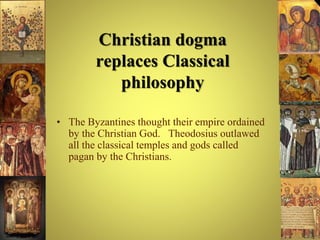 Christian dogma
replaces Classical
philosophy
• The Byzantines thought their empire ordained
by the Christian God. Theodosius outlawed
all the classical temples and gods called
pagan by the Christians.
 