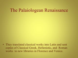 The Palaiologean Renaissance
• They translated classical works into Latin and sent
copies of Classical Greek, Hellenistic, and Roman
works to new libraries in Florence and Venice.
 