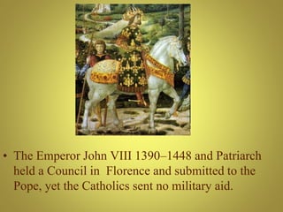 • The Emperor John VIII 1390–1448 and Patriarch
held a Council in Florence and submitted to the
Pope, yet the Catholics sent no military aid.
 