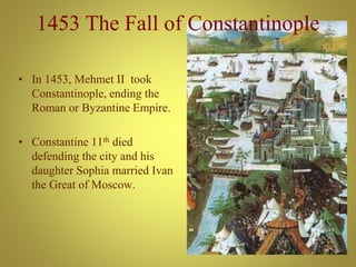 1453 The Fall of Constantinople
• In 1453, Mehmet II took
Constantinople, ending the
Roman or Byzantine Empire.
• Constantine 11th died
defending the city and his
daughter Sophia married Ivan
the Great of Moscow.
 
