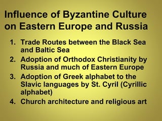 Influence of Byzantine Culture
on Eastern Europe and Russia
1. Trade Routes between the Black Sea
and Baltic Sea
2. Adoption of Orthodox Christianity by
Russia and much of Eastern Europe
3. Adoption of Greek alphabet to the
Slavic languages by St. Cyril (Cyrillic
alphabet)
4. Church architecture and religious art
 