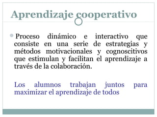 Proceso dinámico e interactivo que
consiste en una serie de estrategias y
métodos motivacionales y cognoscitivos
que estimulan y facilitan el aprendizaje a
través de la colaboración.
Los alumnos trabajan juntos para
maximizar el aprendizaje de todos
Aprendizaje cooperativo
 