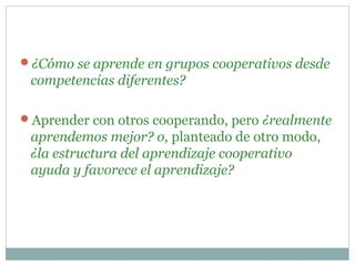 ¿Cómo se aprende en grupos cooperativos desde
competencias diferentes?
Aprender con otros cooperando, pero ¿realmente
aprendemos mejor? o, planteado de otro modo,
¿la estructura del aprendizaje cooperativo
ayuda y favorece el aprendizaje?
 