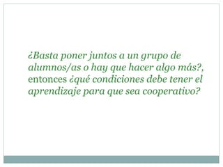 ¿Basta poner juntos a un grupo de
alumnos/as o hay que hacer algo más?,
entonces ¿qué condiciones debe tener el
aprendizaje para que sea cooperativo?
 