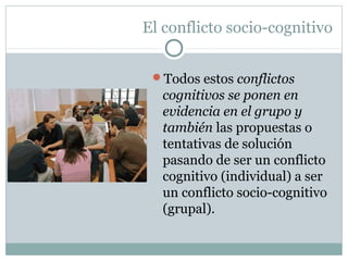 El conflicto socio-cognitivo
Todos estos conflictos
cognitivos se ponen en
evidencia en el grupo y
también las propuestas o
tentativas de solución
pasando de ser un conflicto
cognitivo (individual) a ser
un conflicto socio-cognitivo
(grupal).
 