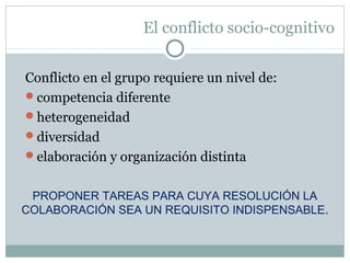 El conflicto socio-cognitivo
Conflicto en el grupo requiere un nivel de:
competencia diferente
heterogeneidad
diversidad
elaboración y organización distinta
PROPONER TAREAS PARA CUYA RESOLUCIÓN LA
COLABORACIÓN SEA UN REQUISITO INDISPENSABLE.
 