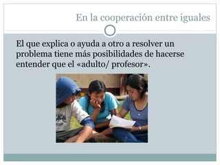 En la cooperación entre iguales
El que explica o ayuda a otro a resolver un
problema tiene más posibilidades de hacerse
entender que el «adulto/ profesor».
 