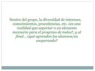 Dentro del grupo, la diversidad de intereses,
conocimientos, procedencias, etc. ¿es una
realidad que soportar o un elemento
necesario para el progreso de todos?, y al
final... ¿qué aprenden los alumnos/as
cooperando?
 