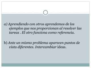 a) Aprendiendo con otros aprendemos de los
ejemplos que nos proporcionan al resolver las
tareas . El otro funciona como referencia.
b) Ante un mismo problema aparecen puntos de
vista diferentes. Intercambiar ideas.
 